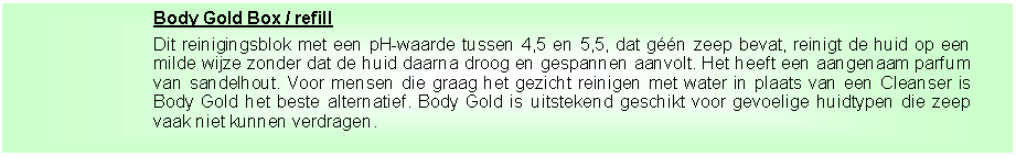 Tekstvak: Body Gold Box / refillDit reinigingsblok met een pH-waarde tussen 4,5 en 5,5, dat g��n zeep bevat, reinigt de huid op een milde wijze zonder dat de huid daarna droog en gespannen aanvolt. Het heeft een aangenaam parfum van sandelhout. Voor mensen die graag het gezicht reinigen met water in plaats van een Cleanser is Body Gold het beste alternatief. Body Gold is uitstekend geschikt voor gevoelige huidtypen die zeep vaak niet kunnen verdragen.&nbsp;