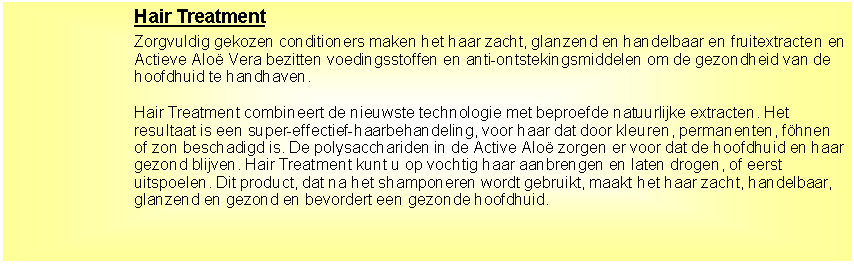 Tekstvak: Hair TreatmentZorgvuldig gekozen conditioners maken het haar zacht, glanzend en handelbaar en fruitextracten en Actieve Alo� Vera bezitten voedingsstoffen en anti-ontstekingsmiddelen om de gezondheid van de hoofdhuid te handhaven.Hair Treatment combineert de nieuwste technologie met beproefde natuurlijke extracten. Het resultaat is een super-effectief-haarbehandeling, voor haar dat door kleuren, permanenten, f�hnen of zon beschadigd is. De polysacchariden in de Active Alo� zorgen er voor dat de hoofdhuid en haar gezond blijven. Hair Treatment kunt u op vochtig haar aanbrengen en laten drogen, of eerst uitspoelen. Dit product, dat na het shamponeren wordt gebruikt, maakt het haar zacht, handelbaar, glanzend en gezond en bevordert een gezonde hoofdhuid. 