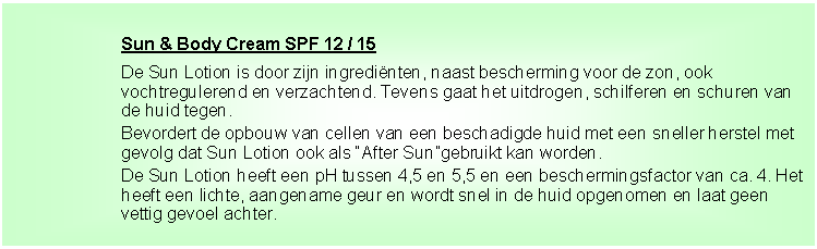 Tekstvak: Sun & Body Cream SPF 12 / 15De Sun Lotion is door zijn ingredi�nten, naast bescherming voor de zon, ook vochtregulerend en verzachtend. Tevens gaat het uitdrogen, schilferen en schuren van de huid tegen.Bevordert de opbouw van cellen van een beschadigde huid met een sneller herstel met gevolg dat Sun Lotion ook als �After Sun�gebruikt kan worden.De Sun Lotion heeft een pH tussen 4,5 en 5,5 en een beschermingsfactor van ca. 4. Het heeft een lichte, aangename geur en wordt snel in de huid opgenomen en laat geen vettig gevoel achter.