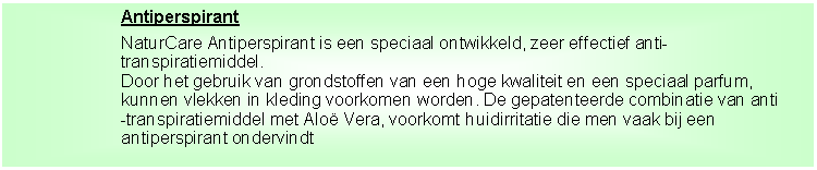 Tekstvak: AntiperspirantNaturCare Antiperspirant is een speciaal ontwikkeld, zeer effectief anti-transpiratiemiddel.Door het gebruik van grondstoffen van een hoge kwaliteit en een speciaal parfum, kunnen vlekken in kleding voorkomen worden. De gepatenteerde combinatie van anti-transpiratiemiddel met Alo� Vera, voorkomt huidirritatie die men vaak bij een antiperspirant ondervindt