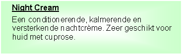 Tekstvak: Night CreamEen conditionerende, kalmerende en versterkende nachtcr�me. Zeer geschikt voor huid met cuprose.