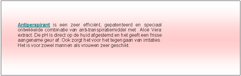 Tekstvak: Antiperspirant is een zeer effici�nt, gepatenteerd en speciaal ontwikkelde combinatie van anti-transpiratiemiddel met  Alo� Vera extract. De pH is direct op de huid afgestemd en het geeft een frisse aangename geur af. Ook zorgt het voor het tegengaan van irritaties. Het is voor zowel mannen als vrouwen zeer geschikt.  