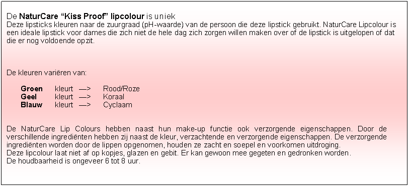 Tekstvak: De NaturCare �Kiss Proof� lipcolour is uniekDeze lipsticks kleuren naar de zuurgraad (pH-waarde) van de persoon die deze lipstick gebruikt. NaturCare Lipcolour is een ideale lipstick voor dames die zich niet de hele dag zich zorgen willen maken over of de lipstick is uitgelopen of dat die er nog voldoende opzit. De kleuren vari�ren van:Groen 	kleurt 	�> 	Rood/RozeGeel 	kleurt 	�> 	KoraalBlauw	kleurt 	�>	CyclaamDe NaturCare Lip Colours hebben naast hun make-up functie ook verzorgende eigenschappen. Door de verschillende ingredi�nten hebben zij naast de kleur, verzachtende en verzorgende eigenschappen. De verzorgende ingredi�nten worden door de lippen opgenomen, houden ze zacht en soepel en voorkomen uitdroging.Deze lipcolour laat niet af op kopjes, glazen en gebit. Er kan gewoon mee gegeten en gedronken worden.De houdbaarheid is ongeveer 6 tot 8 uur.