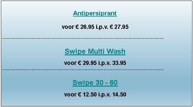 Tekstvak: Antipersiprantvoor � 26.95 i.p.v. � 27.95������������������������������������..Swipe Multi Washvoor � 29.95 i.p.v. 33.95 ������������������������������������..Swipe 30 - 60voor � 12.50 i.p.v. 14.50 
