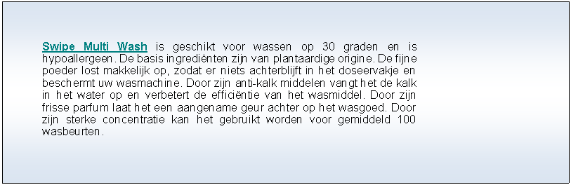 Tekstvak: Swipe Multi Wash is geschikt voor wassen op 30 graden en is hypoallergeen. De basis ingredi�nten zijn van plantaardige origine. De fijne poeder lost makkelijk op, zodat er niets achterblijft in het doseervakje en beschermt uw wasmachine. Door zijn anti-kalk middelen vangt het de kalk in het water op en verbetert de effici�ntie van het wasmiddel. Door zijn frisse parfum laat het een aangename geur achter op het wasgoed. Door zijn sterke concentratie kan het gebruikt worden voor gemiddeld 100 wasbeurten.                        