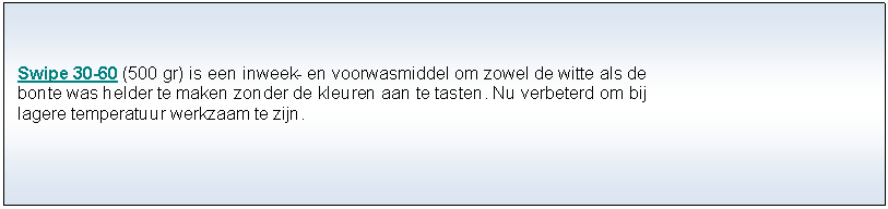 Tekstvak: Swipe 30-60 (500 gr) is een inweek- en voorwasmiddel om zowel de witte als de bonte was helder te maken zonder de kleuren aan te tasten. Nu verbeterd om bij lagere temperatuur werkzaam te zijn. 