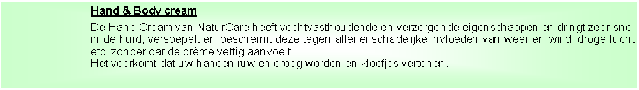 Tekstvak: Hand & Body creamDe Hand Cream van NaturCare heeft vochtvasthoudende en verzorgende eigenschappen en dringt zeer snel in de huid, versoepelt en beschermt deze tegen allerlei schadelijke invloeden van weer en wind, droge lucht etc. zonder dar de cr�me vettig aanvoeltHet voorkomt dat uw handen ruw en droog worden en kloofjes vertonen.